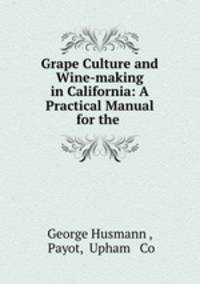 Grape Culture and Wine-making in California: A Practical Manual for the .