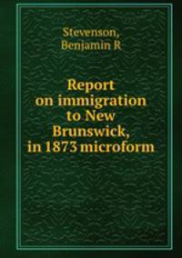 Report on immigration to New Brunswick, in 1873 microform