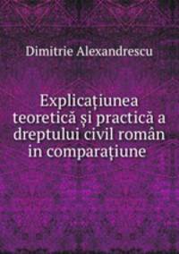 Explicaiunea teoretic i practic a dreptului civil romn in comparaiune .