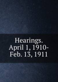 Hearings.April 1, 1910-Feb. 13, 1911
