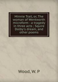 Minnie Trail, or, The woman of Wentworth microform : a tragedy in three acts ; Squire Dolby`s dream, and other poems