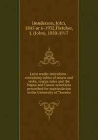 Latin reader microform : containing tables of nouns and verbs, syntax rules and the Nepos and Caesar selections prescribed for matriculation in the University of Toronto