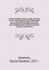 The boy problem solved; a study of the boy and the revised manual of the Kappa sigma pi; or, The Modern Knights of St. Paul, international and interdenominational boys` brotherhood for churches and other religious organizations