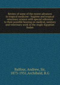 Review of some of the recent advances in tropical medicine : hygiene and tropical veterinary science with special reference to their possible bearing on medical, sanitary and veterinary work in the Anglo-Egyptian Sudan