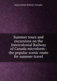 Summer tours and excursions on the Intercolonial Railway of Canada microform : the popular scenic route for summer travel