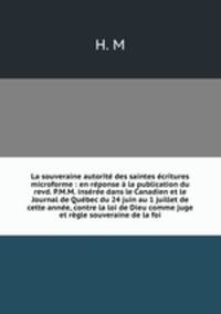 La souveraine autorit des saintes critures microforme : en rponse la publication du revd. P.M.M. insre dans le Canadien et le Journal de Qubec du 24 juin au 1 juillet de cette anne, contre la loi de Dieu comme juge et rgle souveraine de la foi