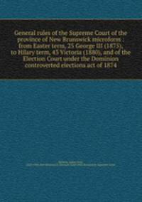 General rules of the Supreme Court of the province of New Brunswick microform : from Easter term, 25 George III (1875), to Hilary term, 43 Victoria (1880), and of the Election Court under the Dominion controverted elections act of 1874