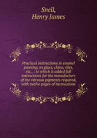 Practical instructions in enamel painting on glass, china, tiles, etc., : to which is added full instructions for the manufacture of the vitreous pigments required, with twelve pages of instructions