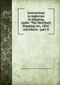 Instructions to registrars of shipping, under "The Merchant Shipping Act, 1854" microform : part II