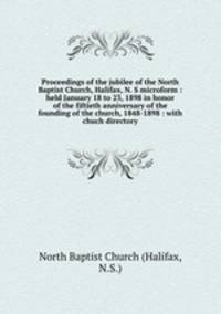 Proceedings of the jubilee of the North Baptist Church, Halifax, N. S microform : held January 18 to 23, 1898 in honor of the fiftieth anniversary of the founding of the church, 1848-1898 : with chuch directory