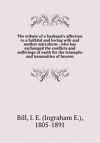 The tribute of a husband`s affection to a faithful and loving wife and mother microform : who has exchanged the conflicts and sufferings of earth for the triumphs and immunities of heaven