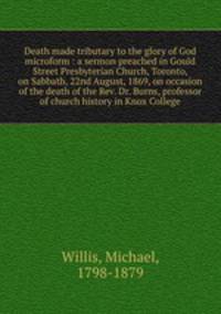 Death made tributary to the glory of God microform : a sermon preached in Gould Street Presbyterian Church, Toronto, on Sabbath, 22nd August, 1869, on occasion of the death of the Rev. Dr. Burns, professor of church history in Knox College