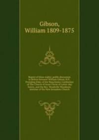 Report of three nights` public discussion in Bolton between William Gibson, H.P., Presiding Elder of the Manchester Conference of The Church of Jesus Christ of Latter-day Saints, and the Rev. Woodville Woodman, minister of the New Jerusalem Church