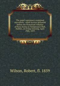 The papal supremacy examined microform : ninth lecture delivered before the Protestant Alliance of Nova Scotia at Temperance Hall, Halifax, on Friday evening, April 29th, 1859