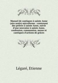 Manuel de cantiques sainte Anne (airs nots) microforme : contenant des prires sainte Anne, suivie d`une neuvaine sainte Anne, confession, communion, messe et cantiques d`actions de grces