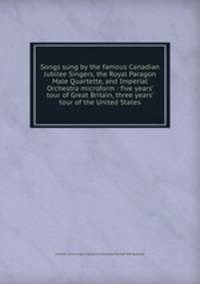 Songs sung by the famous Canadian Jubilee Singers, the Royal Paragon Male Quartette, and Imperial Orchestra microform : five years` tour of Great Britain, three years` tour of the United States