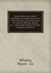 Descriptive and select catalogue of sheet music and music books published and for sale by Whaley, Royce, & Co., 158 Yonge Street, Toronto, Canada microform
