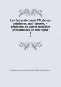 Les fastes de Louis XV, de ses ministres, maitresses, > generaux, et autres notables personnages de son regne.. 1