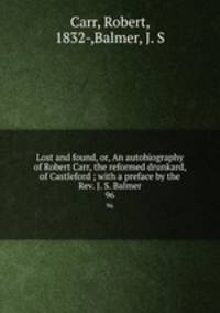 Lost and found, or, An autobiography of Robert Carr, the reformed drunkard, of Castleford ; with a preface by the Rev. J. S. Balmer. 96