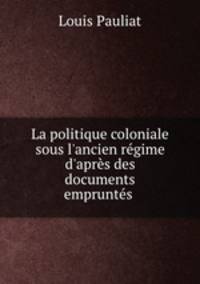 La politique coloniale sous l`ancien rgime d`aprs des documents emprunts .