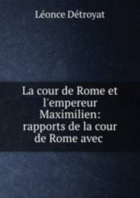 La cour de Rome et l`empereur Maximilien: rapports de la cour de Rome avec .