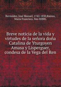 Breve noticia de la vida y virtudes de la seora doa Catalina de Yturgoyen Amasa y Lisperguer, condesa de la Vega del Ren.