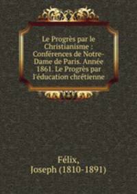 Le Progrs par le Christianisme : Confrences de Notre-Dame de Paris. Anne 1861. Le Progrs par l`ducation chrtienne