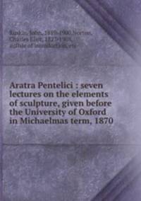 Aratra Pentelici : seven lectures on the elements of sculpture, given before the University of Oxford in Michaelmas term, 1870