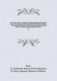 Favourite flowers of garden and greenhouse /by Edward Step . ; the cultural directions edited by William Watson . ; illustrated with three hundred and sixteen coloured plates, selected and arranged by D. Bois.. v. 3