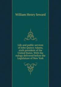 Life and public services of John Quincy Adams, sixth president of the United States. With the eulogy delivered before the Legislature of New York