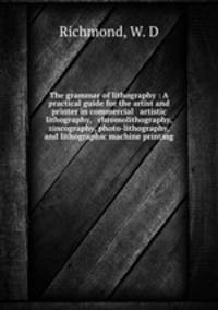 The grammar of lithography : A practical guide for the artist and printer in commercial & artistic lithography, & chromolithography, zincography, photo-lithography, and lithographic machine printing.