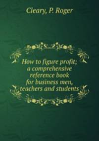 How to figure profit; a comprehensive reference book for business men, teachers and students