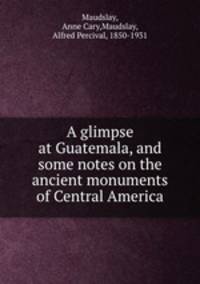 A glimpse at Guatemala, and some notes on the ancient monuments of Central America