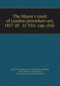 The Mayor`s court of London procedure act, 1857 20 & 21 Vict. cap. clvii .