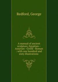 A manual of ancient sculpture, Egyptian--Assyrian--Greek--Roman : with one hundred and sixty illustrations .