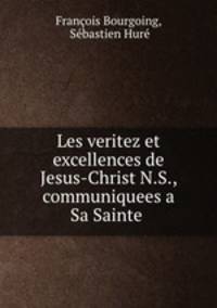 Les veritez et excellences de Jesus-Christ N.S., communiquees a Sa Sainte .