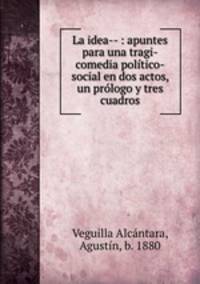 La idea-- : apuntes para una tragi-comedia poltico-social en dos actos, un prlogo y tres cuadros