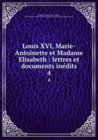 Louis XVI, Marie-Antoinette et Madame Elisabeth : lettres et documents inedits. 4