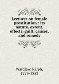 Lectures on female prostitution : its nature, extent, effects, guilt, causes, and remedy