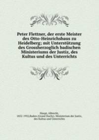 Peter Flettner, der erste Meister des Otto-Heinrichsbaus zu Heidelberg; mit Untersttzung des Grossherzoglich badischen Ministeriums der Justiz, des Kultus und des Unterrichts