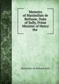 Memoirs of Maximilian de Bethune, Duke of Sully, Prime Minister of Henry the .