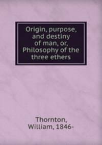 Origin, purpose, and destiny of man, or, Philosophy of the three ethers