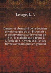 Danger et absurdit de la doctrine physiologique du dr. Broussais : et observations sur le typhus de 1814, la maladie qui a rgn L`cole de S.-Cyr en 1821, et les fivres adynamiques en gnral
