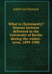 What is Christianity? Sixteen lectures delivered in the University of Berlin during the winter-term, 1899-1900