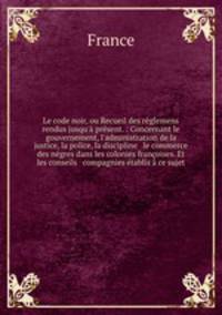Le code noir, ou Recueil des rglemens rendus jusqu` prsent. : Concernant le gouvernement, l`administration de la justice, la police, la discipline & le commerce des ngres dans les colonies franoises. Et les conseils & compagnies tablis ce sujet