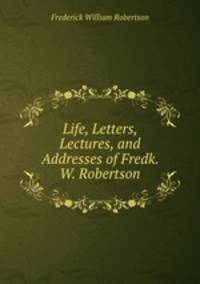 Life, Letters, Lectures, and Addresses of Fredk. W. Robertson