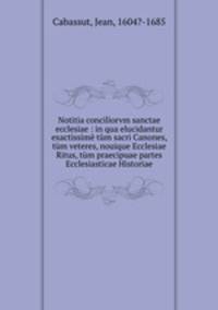 Notitia conciliorvm sanctae ecclesiae : in qua elucidantur exactissim tm sacri Canones, tm veteres, nouique Ecclesiae Ritus, tm praecipuae partes Ecclesiasticae Historiae