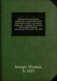 Manual de las relaciones industriales y comerciales entre los Estados Unidos y la America Espanola . y sumario de las leyes de los paises hispano-americanos, Para el ano de 1889