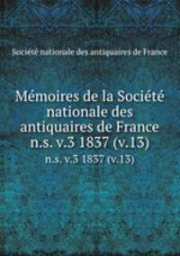 Memoires de la Societe nationale des antiquaires de France. n.s. v.3 1837 (v.13)