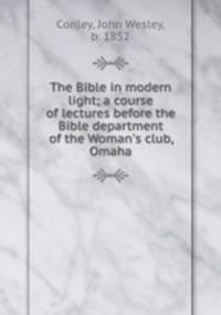 The Bible in modern light; a course of lectures before the Bible department of the Woman`s club, Omaha